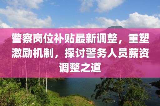 警察岗位补贴最新调整，重塑激励机制，探讨警务人员薪资调整之道