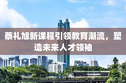 蔡礼旭新课程引领教育潮流，塑造未来人才领袖