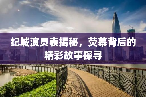 纪城演员表揭秘，荧幕背后的精彩故事探寻