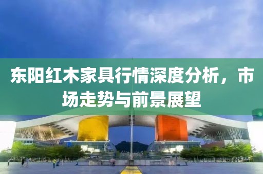 东阳红木家具行情深度分析，市场走势与前景展望