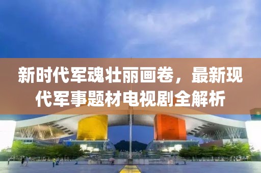 新时代军魂壮丽画卷，最新现代军事题材电视剧全解析
