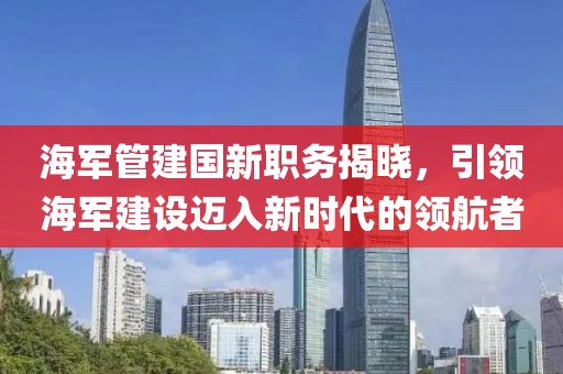 海军管建国新职务揭晓，引领海军建设迈入新时代的领航者