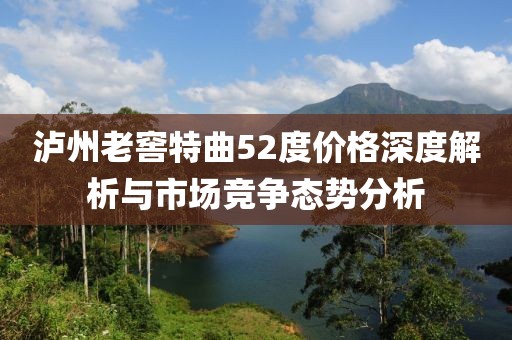 泸州老窖特曲52度价格深度解析与市场竞争态势分析
