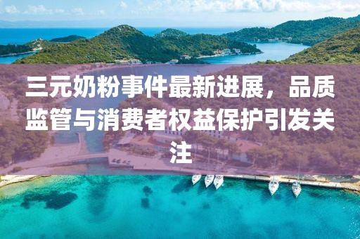 三元奶粉事件最新进展，品质监管与消费者权益保护引发关注
