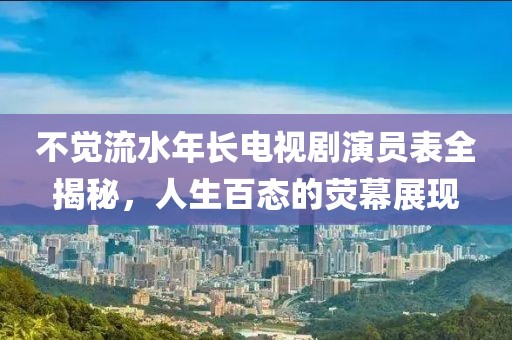不觉流水年长电视剧演员表全揭秘，人生百态的荧幕展现