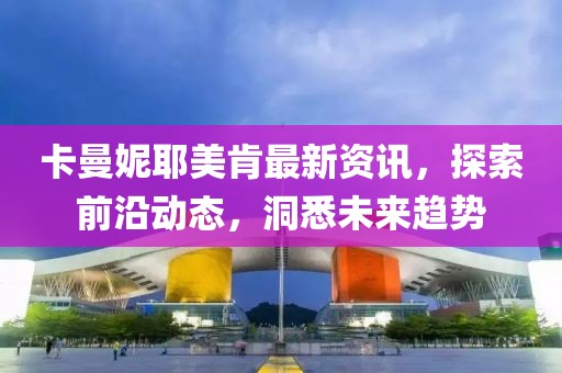 卡曼妮耶美肯最新资讯，探索前沿动态，洞悉未来趋势