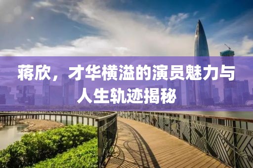 蒋欣，才华横溢的演员魅力与人生轨迹揭秘