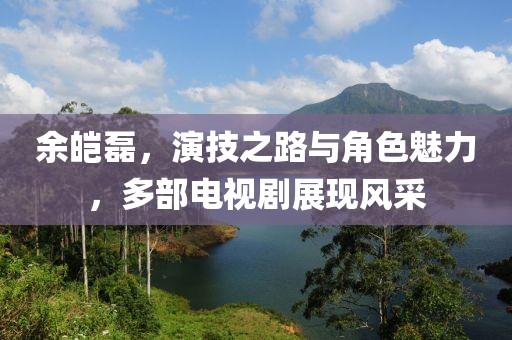 余皑磊，演技之路与角色魅力，多部电视剧展现风采