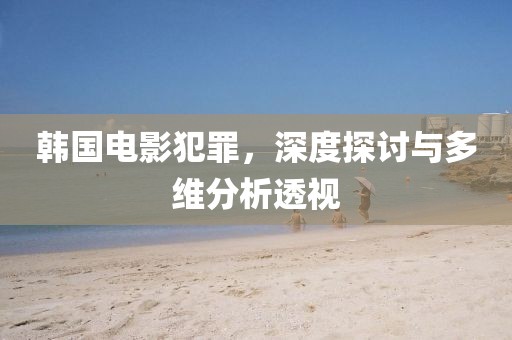 韩国电影犯罪，深度探讨与多维分析透视