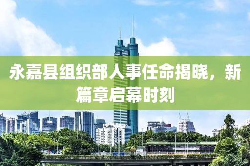 永嘉县组织部人事任命揭晓，新篇章启幕时刻