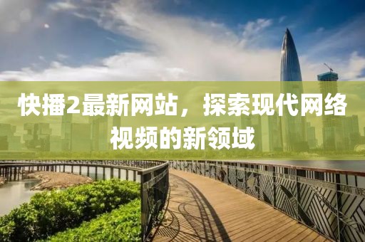 快播2最新网站，探索现代网络视频的新领域