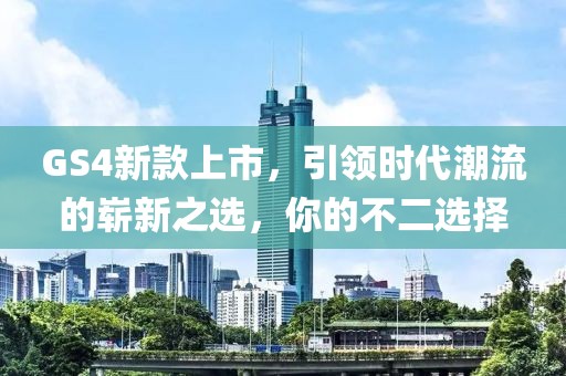 GS4新款上市，引领时代潮流的崭新之选，你的不二选择