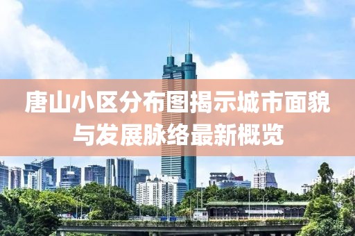 唐山小区分布图揭示城市面貌与发展脉络最新概览
