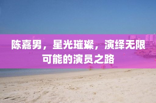 陈嘉男，星光璀璨，演绎无限可能的演员之路