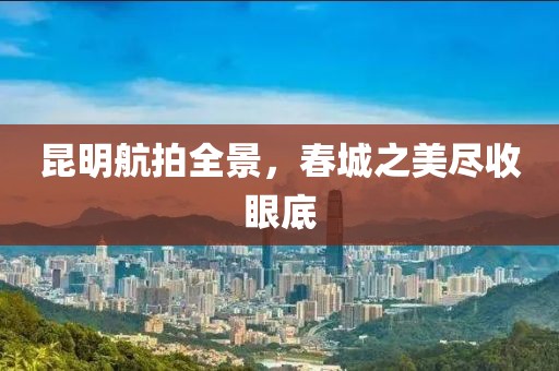 昆明航拍全景，春城之美尽收眼底