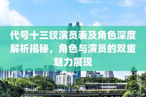 代号十三钗演员表及角色深度解析揭秘，角色与演员的双重魅力展现