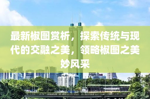 最新椒图赏析，探索传统与现代的交融之美，领略椒图之美妙风采
