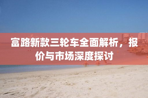 富路新款三轮车全面解析，报价与市场深度探讨