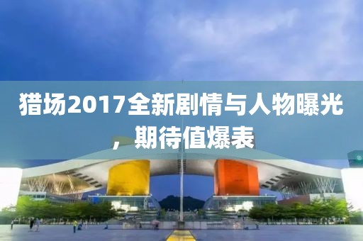 猎场2017全新剧情与人物曝光，期待值爆表