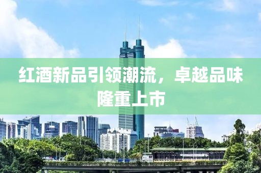 红酒新品引领潮流，卓越品味隆重上市