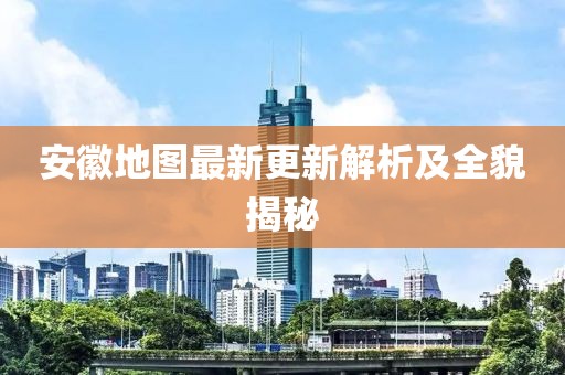 安徽地图最新更新解析及全貌揭秘