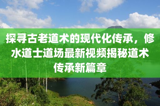 探寻古老道术的现代化传承，修水道士道场最新视频揭秘道术传承新篇章