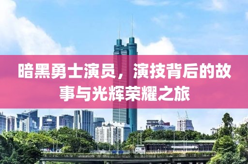 暗黑勇士演员，演技背后的故事与光辉荣耀之旅