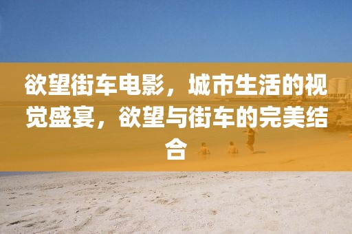 欲望街车电影，城市生活的视觉盛宴，欲望与街车的完美结合