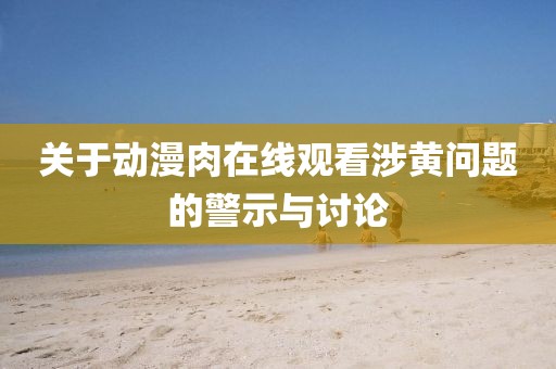关于动漫肉在线观看涉黄问题的警示与讨论