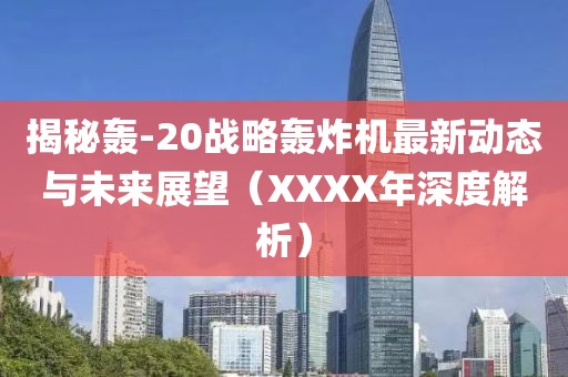 揭秘轰-20战略轰炸机最新动态与未来展望（XXXX年深度解析）
