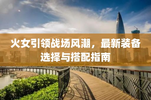 火女引领战场风潮，最新装备选择与搭配指南