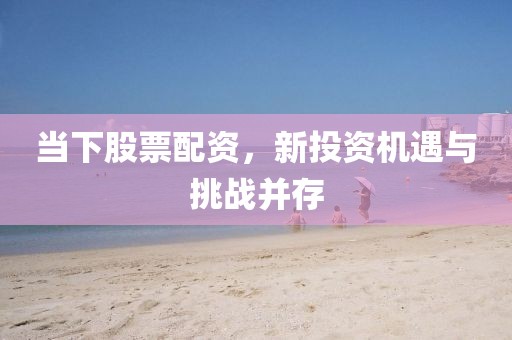 当下股票配资，新投资机遇与挑战并存