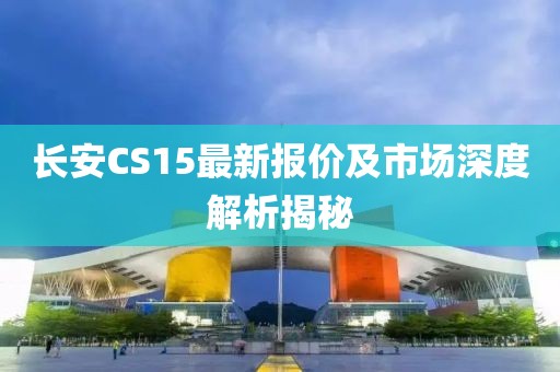 长安CS15最新报价及市场深度解析揭秘