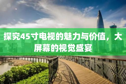 探究45寸电视的魅力与价值，大屏幕的视觉盛宴