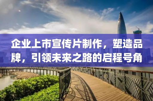 企业上市宣传片制作，塑造品牌，引领未来之路的启程号角