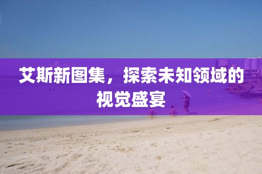 艾斯新图集，探索未知领域的视觉盛宴