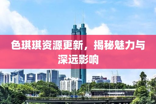 色琪琪资源更新，揭秘魅力与深远影响