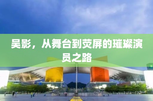 吴影，从舞台到荧屏的璀璨演员之路