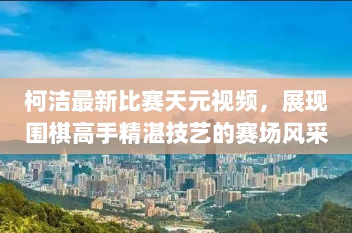 柯洁最新比赛天元视频，展现围棋高手精湛技艺的赛场风采