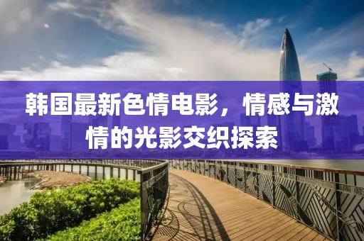 韩国最新色情电影，情感与激情的光影交织探索