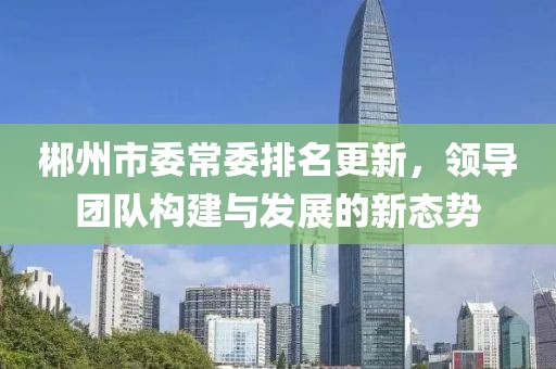 郴州市委常委排名更新，领导团队构建与发展的新态势