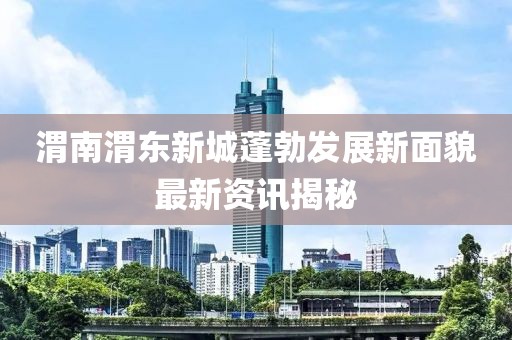 渭南渭东新城蓬勃发展新面貌最新资讯揭秘