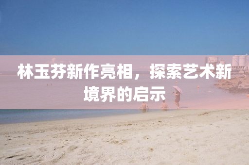 林玉芬新作亮相，探索艺术新境界的启示