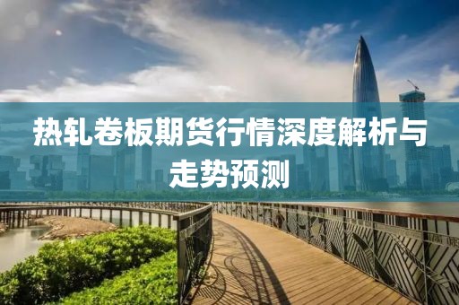 热轧卷板期货行情深度解析与走势预测