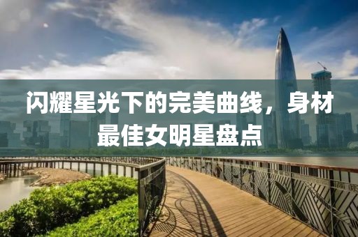 闪耀星光下的完美曲线，身材最佳女明星盘点
