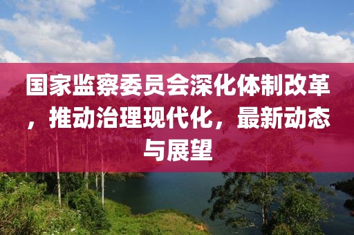 国家监察委员会深化体制改革，推动治理现代化，最新动态与展望