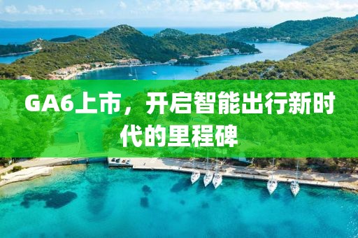 GA6上市，开启智能出行新时代的里程碑