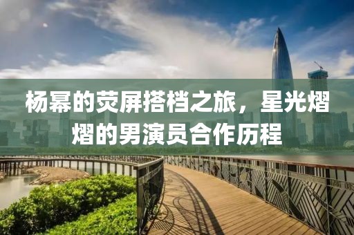 杨幂的荧屏搭档之旅，星光熠熠的男演员合作历程
