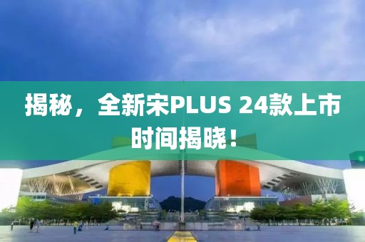 揭秘，全新宋PLUS 24款上市时间揭晓！