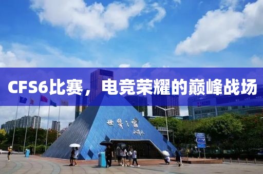 CFS6比赛，电竞荣耀的巅峰战场